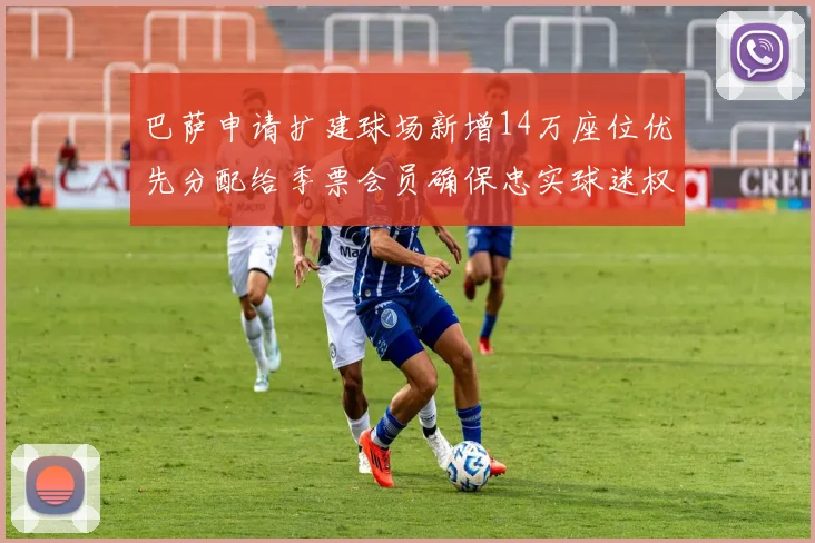 巴萨申请扩建球场新增14万座位优先分配给季票会员确保忠实球迷权益