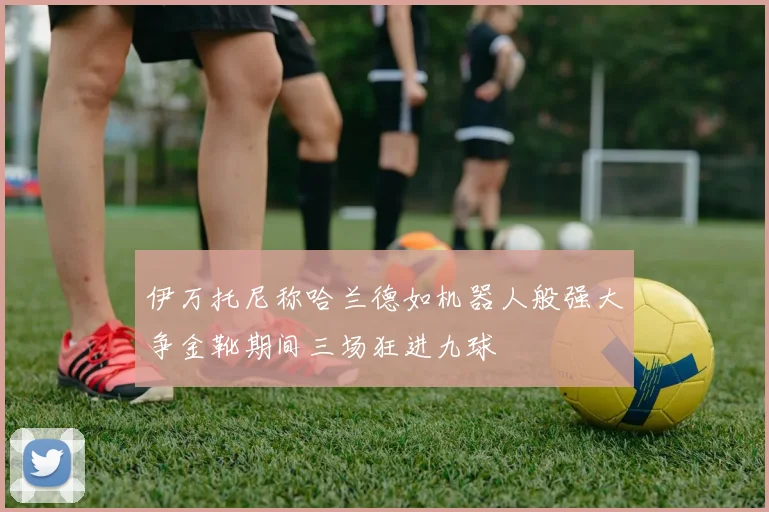 伊万托尼称哈兰德如机器人般强大争金靴期间三场狂进九球