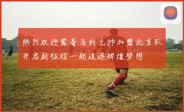 热烈欢迎蒙哥马利主帅加盟北京队开启新征程一起追逐辉煌梦想
