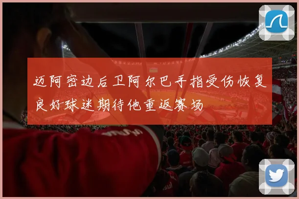 迈阿密边后卫阿尔巴手指受伤恢复良好球迷期待他重返赛场