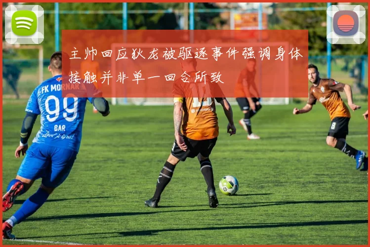 主帅回应狄龙被驱逐事件强调身体接触并非单一回合所致