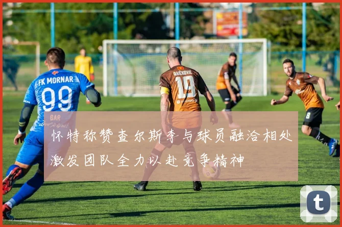 怀特称赞查尔斯李与球员融洽相处激发团队全力以赴竞争精神