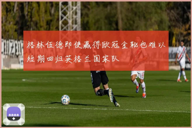 格林伍德即使赢得欧冠金靴也难以短期回归英格兰国家队
