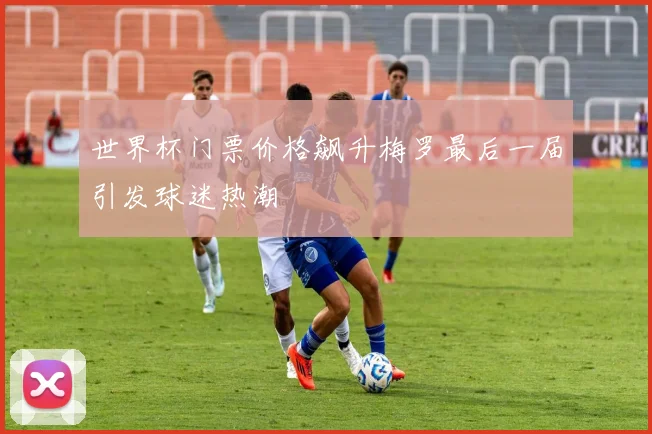 世界杯门票价格飙升梅罗最后一届引发球迷热潮