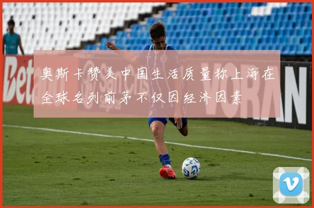奥斯卡赞美中国生活质量称上海在全球名列前茅不仅因经济因素