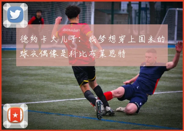 德约卡夫儿子：我梦想穿上国米的球衣偶像是科比布莱恩特