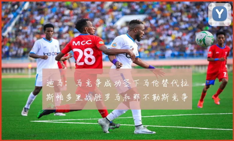 迪马：马竞争成功签下马伦替代拉斯帕多里战胜罗马和那不勒斯竞争