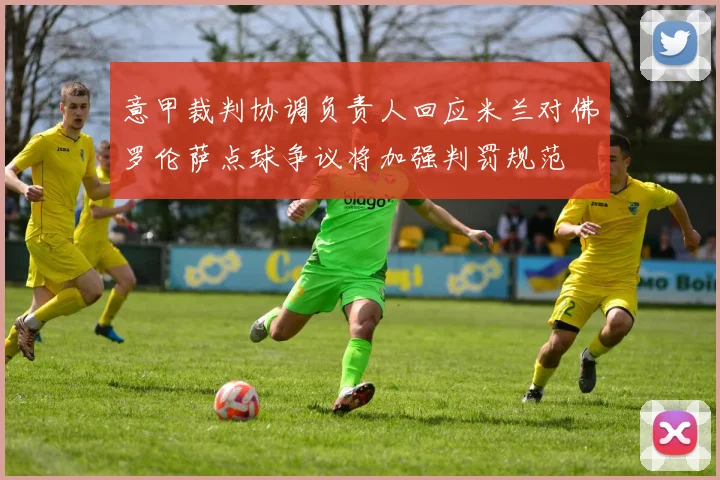 意甲裁判协调负责人回应米兰对佛罗伦萨点球争议将加强判罚规范