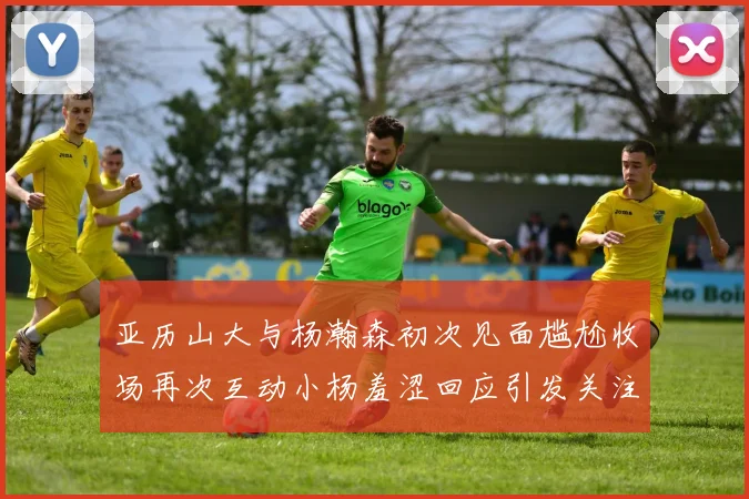 亚历山大与杨瀚森初次见面尴尬收场再次互动小杨羞涩回应引发关注