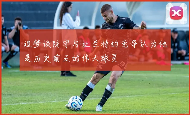 追梦谈防守与杜兰特的竞争认为他是历史前五的伟大球员