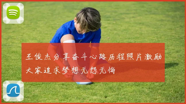 王俊杰分享奋斗心路历程照片激励大家追求梦想无怨无悔