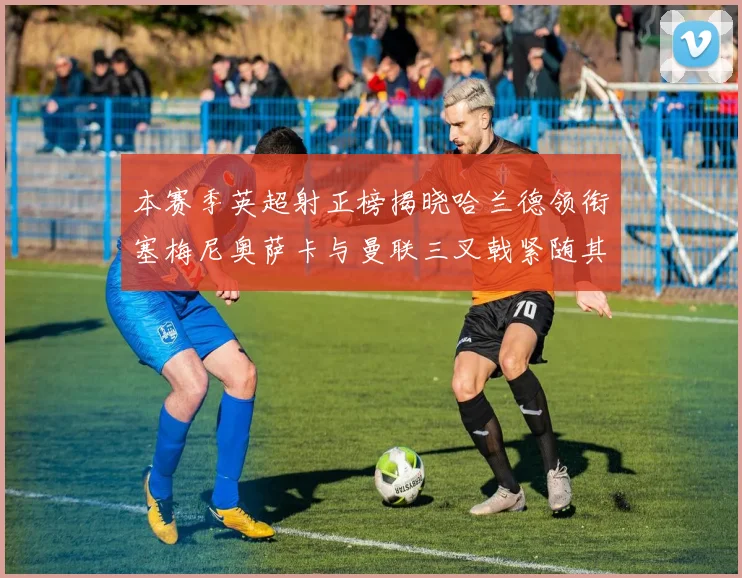 本赛季英超射正榜揭晓哈兰德领衔塞梅尼奥萨卡与曼联三叉戟紧随其后