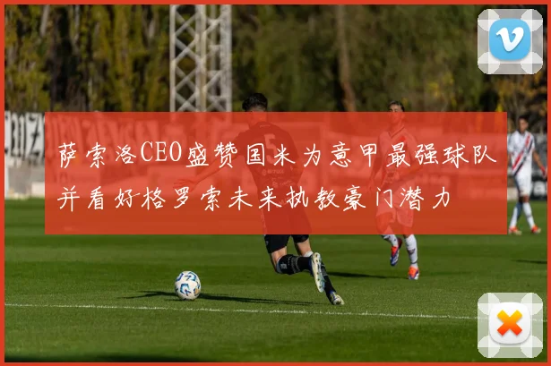 萨索洛CEO盛赞国米为意甲最强球队并看好格罗索未来执教豪门潜力