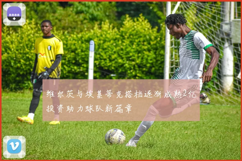 维尔茨与埃基蒂克搭档逐渐成熟2亿投资助力球队新篇章