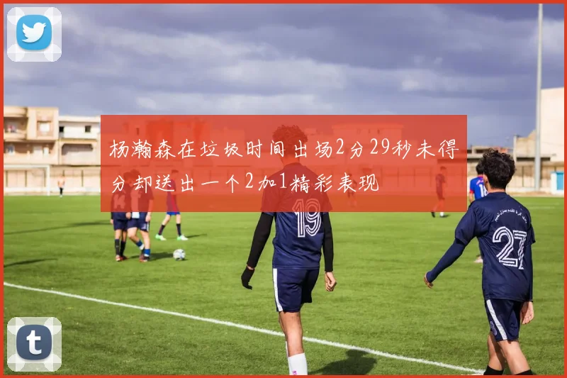 杨瀚森在垃圾时间出场2分29秒未得分却送出一个2加1精彩表现