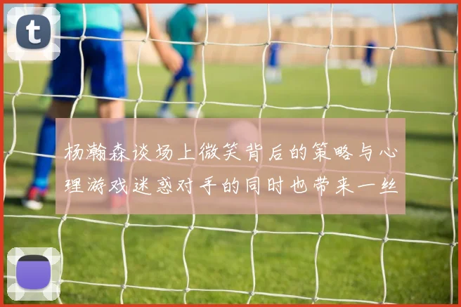杨瀚森谈场上微笑背后的策略与心理游戏迷惑对手的同时也带来一丝嘲讽