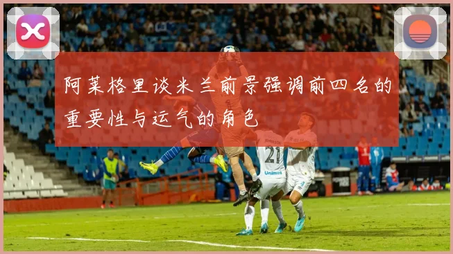 阿莱格里谈米兰前景强调前四名的重要性与运气的角色