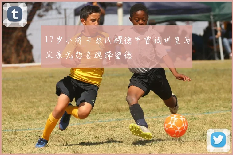 17岁小将卡尔闪耀德甲曾试训皇马父亲无怨言选择留德