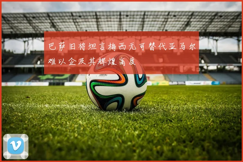 巴萨旧将坦言梅西无可替代亚马尔难以企及其辉煌高度