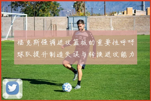 福克斯强调进攻篮板的重要性呼吁球队提升制造失误与转换进攻能力