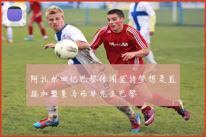 阿扎尔回忆巴黎传闻坚持梦想是直接加盟皇马而非先去巴黎