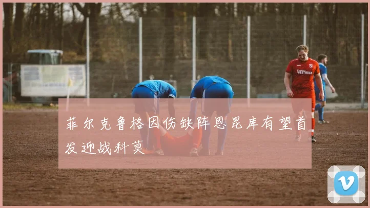 菲尔克鲁格因伤缺阵恩昆库有望首发迎战科莫