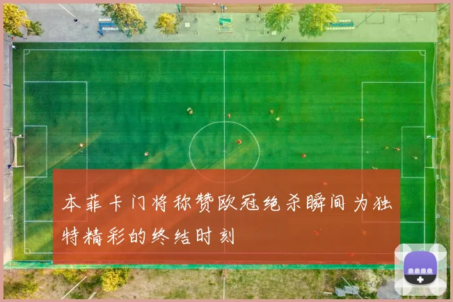 本菲卡门将称赞欧冠绝杀瞬间为独特精彩的终结时刻