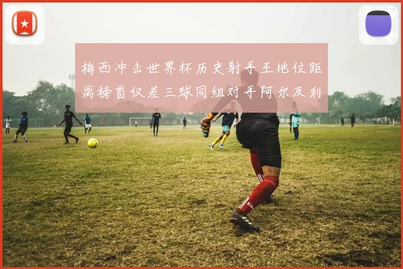 梅西冲击世界杯历史射手王地位距离榜首仅差三球同组对手阿尔及利亚奥地利约旦