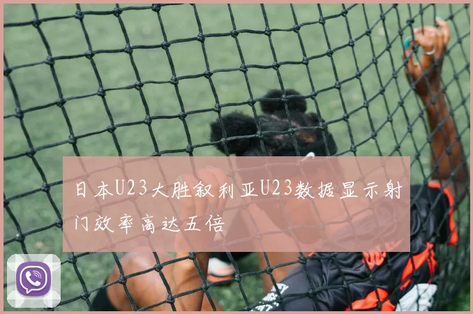 日本U23大胜叙利亚U23数据显示射门效率高达五倍