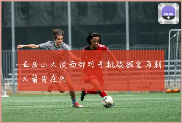 亚历山大谈西部对手挑战掘金马刺火箭皆在列