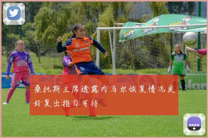 桑托斯主席透露内马尔恢复情况良好复出指日可待