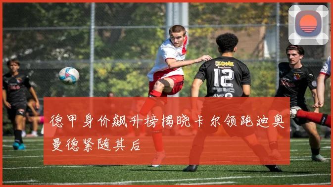 德甲身价飙升榜揭晓卡尔领跑迪奥曼德紧随其后