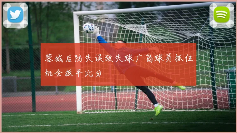 蓉城后防失误致失球广岛球员抓住机会扳平比分