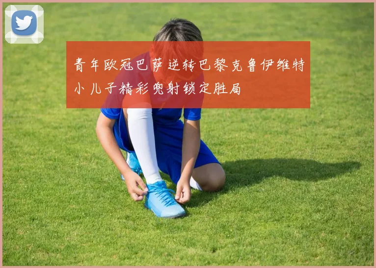 青年欧冠巴萨逆转巴黎克鲁伊维特小儿子精彩兜射锁定胜局