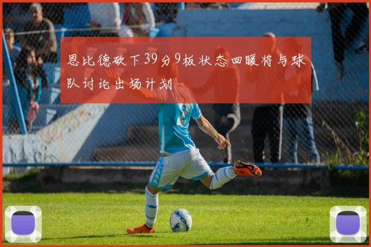 恩比德砍下39分9板状态回暖将与球队讨论出场计划