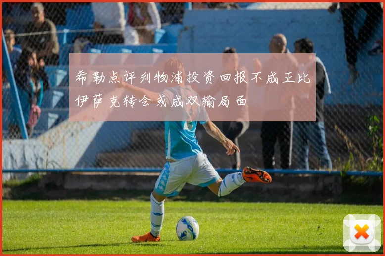 希勒点评利物浦投资回报不成正比伊萨克转会或成双输局面