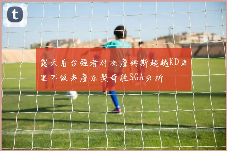 露天看台强者对决詹姆斯超越KD库里不敌老詹东契奇胜SGA分析
