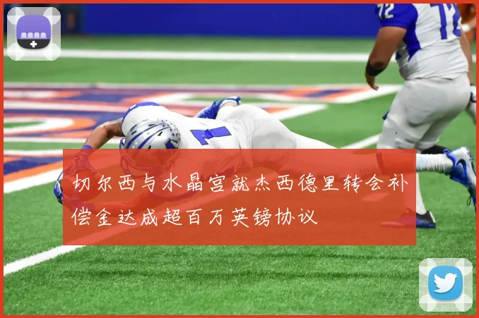 切尔西与水晶宫就杰西德里转会补偿金达成超百万英镑协议