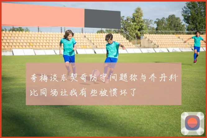 夸梅谈东契奇防守问题称与乔丹科比同场让我有些被惯坏了